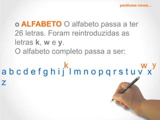 parafusos novos...

o ALFABETO O alfabeto passa a ter
26 letras. Foram reintroduzidas as
letras k, w e y.
O alfabeto completo passa a ser:

k
w y
abcdefghij lmnopqrstuv x
z

 