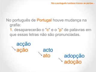 Só o português lusitano trocou as portas...

No português de Portugal houve mudança na
grafia:
1. desaparecerão o "c" e o "p" de palavras em
que essas letras não são pronunciadas.

acção
ação

acto
ato

adopção
adoção

 