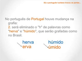 Só o português lusitano trocou as portas...

No português de Portugal houve mudança na
grafia:
2. será eliminado o "h" de palavras como
"herva" e "húmido", que serão grafadas como
no Brasil.

herva
erva

húmido
úmido

 