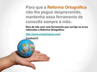 Para que a Reforma Ortográfica
não lhe pegue desprevenido,
mantenha essa ferramenta de
consulta sempre à mão.
Dica de site com uma ferramenta que corrige os erros
referentes a Reforma Ortográfica:
http://www.umportugues.com/
Confira!!!!!

 