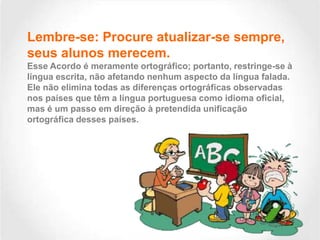 Lembre-se: Procure atualizar-se sempre,
seus alunos merecem.
Esse Acordo é meramente ortográfico; portanto, restringe-se à
língua escrita, não afetando nenhum aspecto da língua falada.
Ele não elimina todas as diferenças ortográficas observadas
nos países que têm a língua portuguesa como idioma oficial,
mas é um passo em direção à pretendida unificação
ortográfica desses países.

 