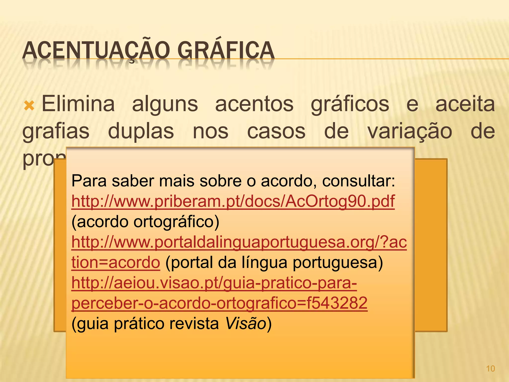ACENTUAÇÃO GRÁFICA 
 Elimina alguns acentos gráficos e aceita 
grafias duplas nos casos de variação de 
pronúncia. 
10 
Para saber mais sobre o acordo, consultar: 
http://www.priberam.pt/docs/AcOrtog90.pdf 
(acordo ortográfico) 
http://www.portaldalinguaportuguesa.org/?ac 
tion=acordo (portal da língua portuguesa) 
http://aeiou.visao.pt/guia-pratico-para-perceber- 
o-acordo-ortografico=f543282 
(guia prático revista Visão) 
 