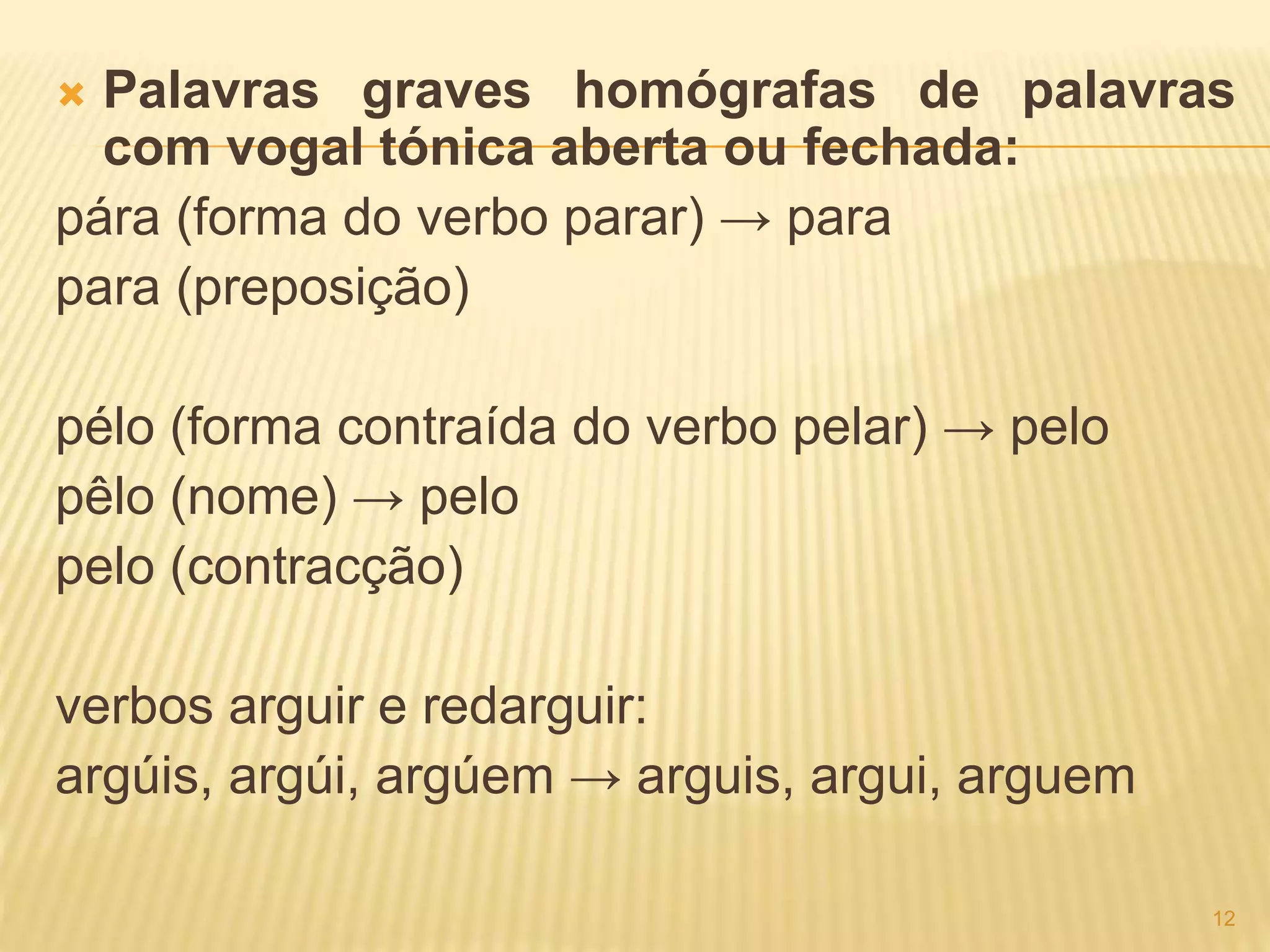  Palavras graves homógrafas de palavras 
com vogal tónica aberta ou fechada: 
pára (forma do verbo parar) → para 
para (preposição) 
pélo (forma contraída do verbo pelar) → pelo 
pêlo (nome) → pelo 
pelo (contracção) 
verbos arguir e redarguir: 
argúis, argúi, argúem → arguis, argui, arguem 
12 
 