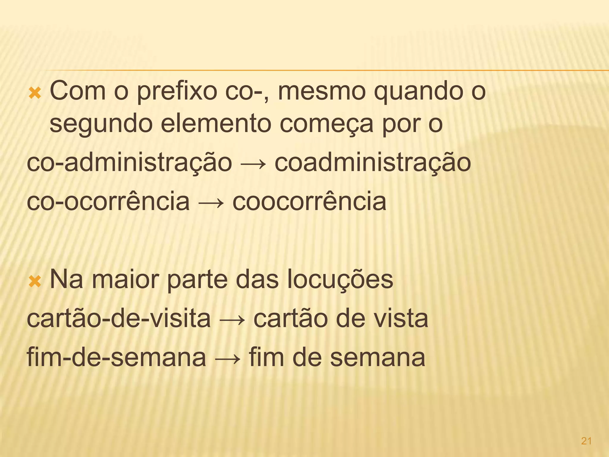  Com o prefixo co-, mesmo quando o 
segundo elemento começa por o 
co-administração → coadministração 
co-ocorrência → coocorrência 
 Na maior parte das locuções 
cartão-de-visita → cartão de vista 
fim-de-semana → fim de semana 
21 
 