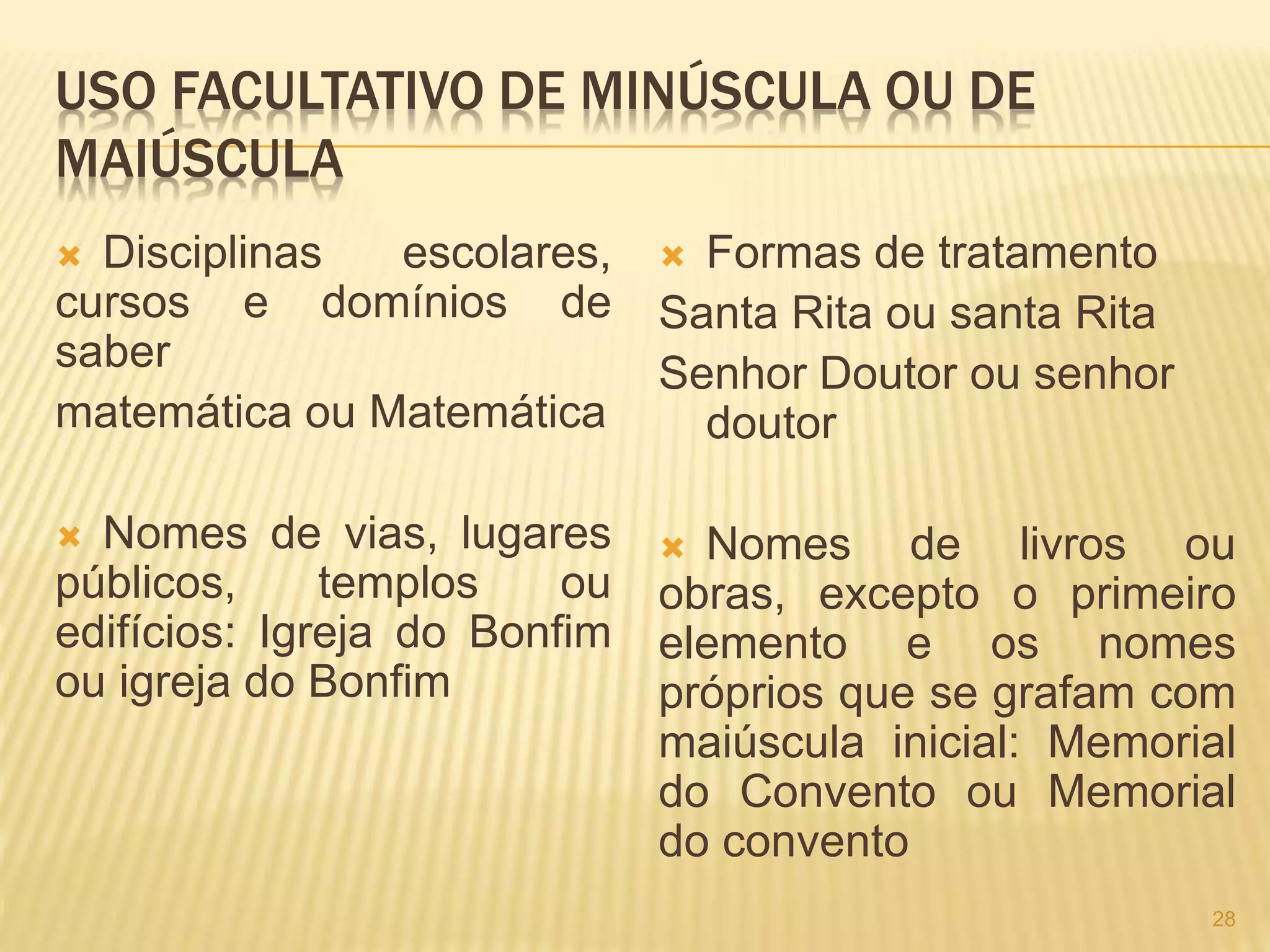 USO FACULTATIVO DE MINÚSCULA OU DE 
MAIÚSCULA 
 Disciplinas escolares, 
cursos e domínios de 
saber 
matemática ou Matemática 
 Nomes de vias, lugares 
públicos, templos ou 
edifícios: Igreja do Bonfim 
ou igreja do Bonfim 
 Formas de tratamento 
Santa Rita ou santa Rita 
Senhor Doutor ou senhor 
doutor 
 Nomes de livros ou 
obras, excepto o primeiro 
elemento e os nomes 
próprios que se grafam com 
maiúscula inicial: Memorial 
do Convento ou Memorial 
do convento 
28 
 