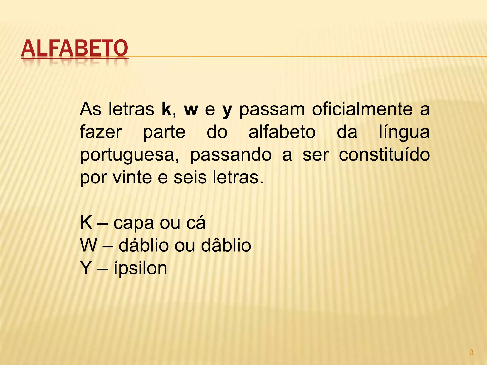 ALFABETO 
As letras k, w e y passam oficialmente a 
fazer parte do alfabeto da língua 
portuguesa, passando a ser constituído 
por vinte e seis letras. 
K – capa ou cá 
W – dáblio ou dâblio 
Y – ípsilon 
3 
 