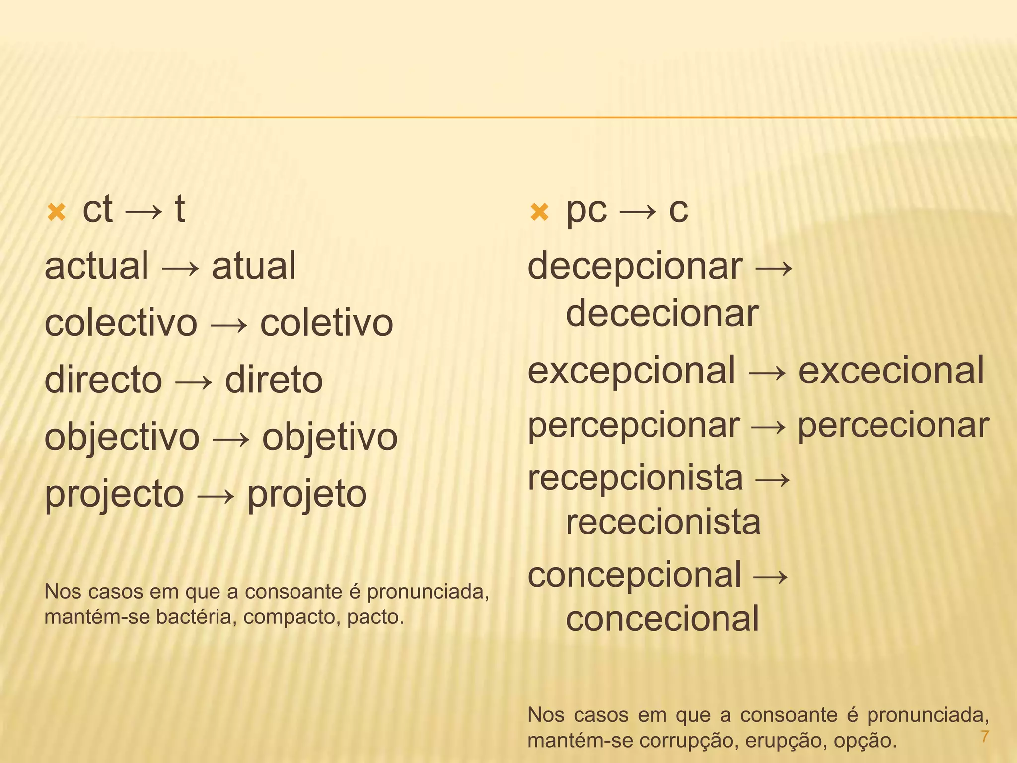  ct → t 
actual → atual 
colectivo → coletivo 
directo → direto 
objectivo → objetivo 
projecto → projeto 
Nos casos em que a consoante é pronunciada, 
mantém-se bactéria, compacto, pacto. 
 pc → c 
decepcionar → 
dececionar 
excepcional → excecional 
percepcionar → percecionar 
recepcionista → 
rececionista 
concepcional → 
concecional 
Nos casos em que a consoante é pronunciada, 
mantém-se corrupção, erupção, opção. 7 
 