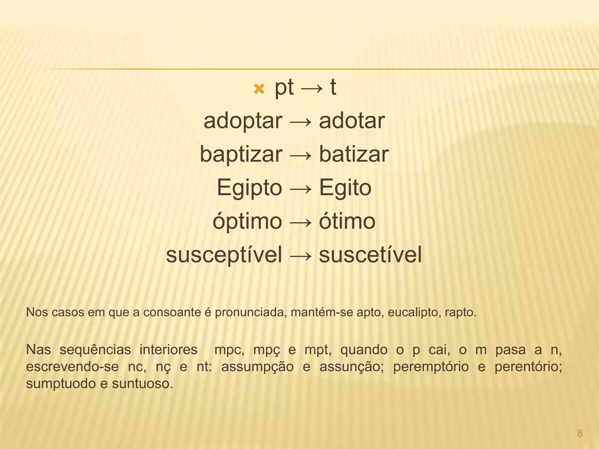  pt → t 
adoptar → adotar 
baptizar → batizar 
Egipto → Egito 
óptimo → ótimo 
susceptível → suscetível 
Nos casos em que a consoante é pronunciada, mantém-se apto, eucalipto, rapto. 
Nas sequências interiores mpc, mpç e mpt, quando o p cai, o m pasa a n, 
escrevendo-se nc, nç e nt: assumpção e assunção; peremptório e perentório; 
sumptuodo e suntuoso. 
8 
 