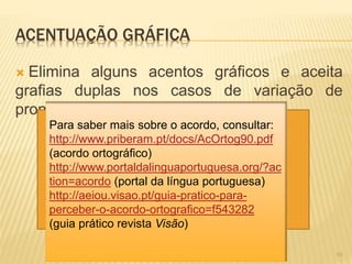 ACENTUAÇÃO GRÁFICA 
 Elimina alguns acentos gráficos e aceita 
grafias duplas nos casos de variação de 
pronúncia. 
10 
Para saber mais sobre o acordo, consultar: 
http://www.priberam.pt/docs/AcOrtog90.pdf 
(acordo ortográfico) 
http://www.portaldalinguaportuguesa.org/?ac 
tion=acordo (portal da língua portuguesa) 
http://aeiou.visao.pt/guia-pratico-para-perceber- 
o-acordo-ortografico=f543282 
(guia prático revista Visão) 
 