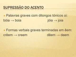 SUPRESSÃO DO ACENTO 
 Palavras graves com ditongos tónicos oi: 
bóia → boia jóia → joia 
 Formas verbais graves terminadas em êem: 
crêem → creem dêem → deem 
11 
 