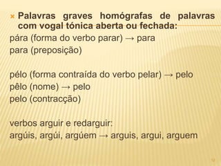  Palavras graves homógrafas de palavras 
com vogal tónica aberta ou fechada: 
pára (forma do verbo parar) → para 
para (preposição) 
pélo (forma contraída do verbo pelar) → pelo 
pêlo (nome) → pelo 
pelo (contracção) 
verbos arguir e redarguir: 
argúis, argúi, argúem → arguis, argui, arguem 
12 
 