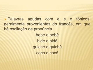  Palavras agudas com e e o tónicos, 
geralmente provenientes do francês, em que 
há oscilação de pronúncia. 
bebé e bebê 
bidé e bidê 
guiché e guichê 
cocó e cocô 
15 
 