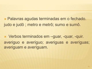  Palavras agudas terminadas em o fechado. 
judo e judô ; metro e metrô; sumo e sumô. 
 Verbos terminados em –guar, -quar, -quir. 
averiguo e averíguo; averiguas e averíguas; 
averiguam e averíguam. 
16 
 