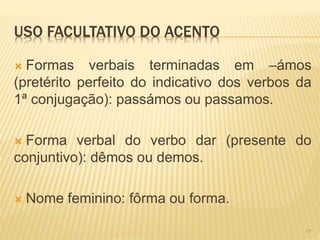USO FACULTATIVO DO ACENTO 
 Formas verbais terminadas em –ámos 
(pretérito perfeito do indicativo dos verbos da 
1ª conjugação): passámos ou passamos. 
 Forma verbal do verbo dar (presente do 
conjuntivo): dêmos ou demos. 
 Nome feminino: fôrma ou forma. 
17 
 