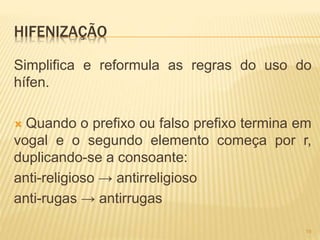 HIFENIZAÇÃO 
Simplifica e reformula as regras do uso do 
hífen. 
 Quando o prefixo ou falso prefixo termina em 
vogal e o segundo elemento começa por r, 
duplicando-se a consoante: 
anti-religioso → antirreligioso 
anti-rugas → antirrugas 
19 
 