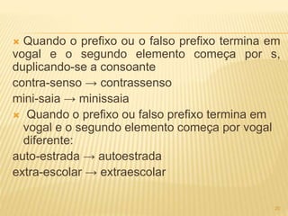 Quando o prefixo ou o falso prefixo termina em 
vogal e o segundo elemento começa por s, 
duplicando-se a consoante 
contra-senso → contrassenso 
mini-saia → minissaia 
 Quando o prefixo ou falso prefixo termina em 
vogal e o segundo elemento começa por vogal 
diferente: 
auto-estrada → autoestrada 
extra-escolar → extraescolar 
20 
 