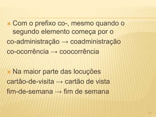  Com o prefixo co-, mesmo quando o 
segundo elemento começa por o 
co-administração → coadministração 
co-ocorrência → coocorrência 
 Na maior parte das locuções 
cartão-de-visita → cartão de vista 
fim-de-semana → fim de semana 
21 
 