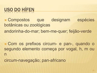 USO DO HÍFEN 
 Compostos que designam espécies 
botânicas ou zoológicas 
andorinha-do-mar; bem-me-quer; feijão-verde 
 Com os prefixos circum- e pan-, quando o 
segundo elemento começa por vogal, h, m ou 
n 
circum-navegação; pan-africano 
23 
 