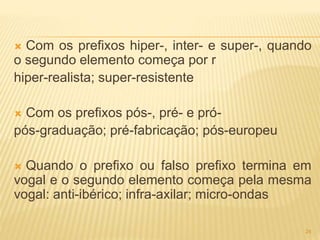  Com os prefixos hiper-, inter- e super-, quando 
o segundo elemento começa por r 
hiper-realista; super-resistente 
 Com os prefixos pós-, pré- e pró-pós- 
graduação; pré-fabricação; pós-europeu 
 Quando o prefixo ou falso prefixo termina em 
vogal e o segundo elemento começa pela mesma 
vogal: anti-ibérico; infra-axilar; micro-ondas 
24 
 