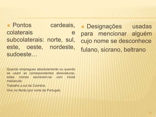 Pontos cardeais, 
colaterais e 
subcolaterais: norte, sul, 
este, oeste, nordeste, 
sudoeste… 
Quando empregues absolutamente ou quando 
se usam as correspondentes abreviaturas, 
estes nomes escrevem-se com inicial 
maiúscula: 
Trabalho a sul de Coimbra. 
Vivo no Norte (por norte de Portugal). 
 Designações usadas 
para mencionar alguém 
cujo nome se desconhece 
fulano, sicrano, beltrano 
27 
 