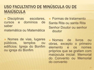 USO FACULTATIVO DE MINÚSCULA OU DE 
MAIÚSCULA 
 Disciplinas escolares, 
cursos e domínios de 
saber 
matemática ou Matemática 
 Nomes de vias, lugares 
públicos, templos ou 
edifícios: Igreja do Bonfim 
ou igreja do Bonfim 
 Formas de tratamento 
Santa Rita ou santa Rita 
Senhor Doutor ou senhor 
doutor 
 Nomes de livros ou 
obras, excepto o primeiro 
elemento e os nomes 
próprios que se grafam com 
maiúscula inicial: Memorial 
do Convento ou Memorial 
do convento 
28 
 