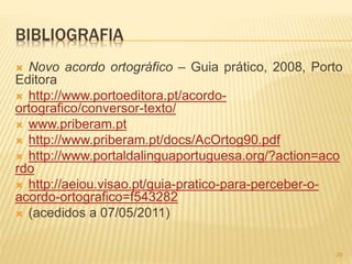 BIBLIOGRAFIA 
 Novo acordo ortográfico – Guia prático, 2008, Porto 
Editora 
 http://www.portoeditora.pt/acordo-ortografico/ 
conversor-texto/ 
 www.priberam.pt 
 http://www.priberam.pt/docs/AcOrtog90.pdf 
 http://www.portaldalinguaportuguesa.org/?action=aco 
rdo 
 http://aeiou.visao.pt/guia-pratico-para-perceber-o-acordo- 
ortografico=f543282 
 (acedidos a 07/05/2011) 
29 
