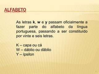 ALFABETO 
As letras k, w e y passam oficialmente a 
fazer parte do alfabeto da língua 
portuguesa, passando a ser constituído 
por vinte e seis letras. 
K – capa ou cá 
W – dáblio ou dâblio 
Y – ípsilon 
3 
 