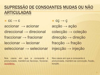 SUPRESSÃO DE CONSOANTES MUDAS OU NÃO 
ARTICULADAS 
 cc → c 
accionar → acionar 
direccional → direcional 
fraccionar → fracionar 
leccionar → lecionar 
seleccionar → selecionar 
Nos casos em que a consoante é 
pronunciada, mantém-se faccioso, ficcional, 
occiotânio. 
 cç → ç 
acção → ação 
colecção → coleção 
direcção → direção 
fracção → fração 
injecção → injeção 
Nos casos em que a consoante é 
pronunciada, mantém-se convicção, ficção, 
sucção. 
6 
 