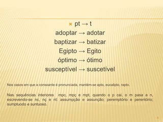  pt → t 
adoptar → adotar 
baptizar → batizar 
Egipto → Egito 
óptimo → ótimo 
susceptível → suscetível 
Nos casos em que a consoante é pronunciada, mantém-se apto, eucalipto, rapto. 
Nas sequências interiores mpc, mpç e mpt, quando o p cai, o m pasa a n, 
escrevendo-se nc, nç e nt: assumpção e assunção; peremptório e perentório; 
sumptuodo e suntuoso. 
8 
 