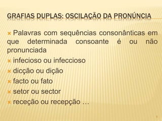 GRAFIAS DUPLAS: OSCILAÇÃO DA PRONÚNCIA 
 Palavras com sequências consonânticas em 
que determinada consoante é ou não 
pronunciada 
 infecioso ou infeccioso 
 dicção ou dição 
 facto ou fato 
 setor ou sector 
 receção ou recepção … 
9 
 