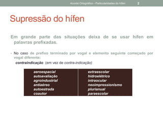 Supressão do hífen
Em grande parte das situações deixa de se usar hífen em
palavras prefixadas.
• No caso de prefixo terminado por vogal e elemento seguinte começado por
vogal diferente:
contraindicação (em vez de contra-indicação)
aeroespacial
autoavaliação
agroindustrial
antiaéreo
autoestrada
coautor
extraescolar
hidroelétrico
intraocular
neoimpressionismo
plurianual
paraescolar
Acordo Ortográfico - Particularidades do hífen 2
 