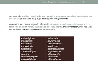 • No caso de prefixo terminado por vogal e elemento seguinte começado por
consoante (à exceção de r e s): codireção: codependente
• Nos casos em que o segundo elemento da palavra prefixada começa por r ou s
deixa de se usar hífen, duplicando-se essa letra: antirrevolucionar e não anti-
revolucionar, contrassenha e não contra-senha.
antirreligioso
antissemita
antissocial
autorretrato
autorrádio
contrarrelógio
cosseno
fotorreportagem
microssistema
minissaia
multirriscos
neorrealismo
semirreta
semisselvagem
suprassumo
ultrarrápido
ultrassom
ultrassónico
Acordo Ortográfico - Particularidades do hífen 3
 