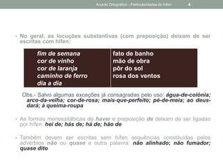 • No geral, as locuções substantivas (com preposição) deixam de ser
escritas com hífen:
Obs.- Salvo algumas exceções já consagradas pelo uso: água-de-colónia;
arco-da-velha; cor-de-rosa; mais-que-perfeito; pé-de-meia; ao deus-
dará; à queima-roupa
• As formas monossilábicas de haver e preposição de deixam de ser ligadas
por hífen: hei de; hás de; há de; hão de
• Também devem ser escritas sem hífen sequências constituídas pelos
advérbios não ou quase e outra palavra: não alinhado; não fumador;
quase dito
fim de semana
cor de vinho
cor de laranja
caminho de ferro
dia a dia
fato de banho
mão de obra
pôr do sol
rosa dos ventos
Acordo Ortográfico - Particularidades do hífen 4
 
