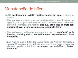 Manutenção do hífen
MAS continuam a existir muitos casos em que o hífen é
usado.
• Nas palavras compostas por justaposição, sem formas de
ligação, e cujos elementos são de natureza nominal,
adjetival, numeral ou verbal: ano-luz, arco-íris; decreto-lei;
guarda-chuva; primeiro-ministro; segunda-feira
• Nas palavras prefixadas começadas por h: anti-herói; pré-
história; anti-higiénico; sobre-humano; super-homem; mal-
humorado
Obs.: Não se usa o hífen (tal como antes do AO) em formações
que contêm em geral os prefixos des- e in- e nas quais o segundo
elemento perdeu o h inicial: desumano; desumidificar ; inábil;
inumano
Acordo Ortográfico - Particularidades do hífen 5
 