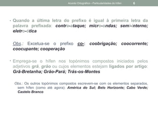 • Quando a última letra do prefixo é igual à primeira letra da
palavra prefixada: contra-ataque; micro-ondas; semi-interno;
eletro-ótica
Obs.: Excetua-se o prefixo co-: coobrigação; coocorrente;
coocupante; cooperação
• Emprega-se o hífen nos topónimos compostos iniciados pelos
adjetivos grã, grão ou cujos elementos estejam ligados por artigo:
Grã-Bretanha; Grão-Pará; Trás-os-Montes
Obs.: Os outros topónimos compostos escrevem-se com os elementos separados,
sem hífen (como até agora): América do Sul; Belo Horizonte; Cabo Verde;
Castelo Branco
Acordo Ortográfico - Particularidades do hífen 6
 
