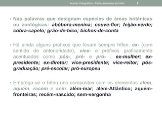 • Nas palavras que designam espécies de áreas botânicas
ou zoológicas: abóbora-menina; couve-flor; feijão-verde;
cobra-capelo; grão-de-bico; bichos-de-conta
• Há ainda alguns prefixos que levam sempre hífen: ex- (com
sentido de anterioridade), vice- e prefixos graficamente
acentuados como pós-, pré- e pró- : ex-mulher; ex-
presidente; ex-diretor; vice-presidente; vice-reitor; pós-
graduação; pré-escolar; pró-europeu
• Emprega-se o hífen nos compostos com os elementos além,
aquém, recém e sem: além-mar; além-Atlântico; aquém-
fronteiras; recém-nascido; sem-vergonha
Acordo Ortográfico - Particularidades do hífen 7
 