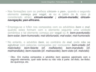 • Nas formações com os prefixos circum- e pan-, quando o segundo
elemento começa por vogal, m ou n (além de h, caso já
considerado atrás): circum-escolar ; circum-murado; circum-
navegação; pan-africano.
• Emprega-se o hífen nos compostos com os advérbios bem e mal,
quando estes formam com o elemento seguinte uma unidade
semântica e tal elemento começa por vogal ou h: bem-aventurado;
bem-estar; bem-humorado; mal-afortunado; mal-estar; mal-humorado
• No entanto, o advérbio bem, ao contrário de mal, pode não se
aglutinar com palavras começadas por consoante: bem-criado (cf.
malcriado); bem-falante (cf. malfalante); bem-mandado (cf.
malmandado); bem-nascido (cf. malnascido); bem-visto (cf. malvisto)
• Obs.: Em muitos compostos o advérbio bem aparece aglutinado com o
segundo elemento, quer este tenha ou não vida à parte: benfeito, benfeitor,
benquerença, etc.
Acordo Ortográfico - Particularidades do hífen 8
 