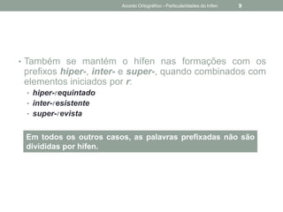 • Também se mantém o hífen nas formações com os
prefixos hiper-, inter- e super-, quando combinados com
elementos iniciados por r:
• hiper-requintado
• inter-resistente
• super-revista
Em todos os outros casos, as palavras prefixadas não são
divididas por hífen.
Acordo Ortográfico - Particularidades do hífen 9
 
