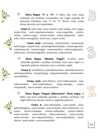  Nova Regra “r” e “s”: O hífen não será mais
utilizado em prefixos terminados em vogal seguida de
palavras iniciadas com “r” ou “s”. Nesse caso, essas
letras deverão ser duplicadas.
Como é: ante-sala, auto-retrato, anti-social, anti-rugas,
arqui-rival, auto-regulamentação, auto-sugestão, contra-
senso, contra-regra, contra-senha, extra-regimento, infra-
som, ultra-sonografia, semi-real, supra-renal.
Como será: antessala, autorretrato, antissocial,
antirrugas, arquirrival, autorregulamentação, autossugestão,
contrassenso, contrarregra, contrassenha, extrarregimento,
infrassom, ultrassonografia, semirreal, suprarrenal.
 Nova Regra “Mesma Vogal”: O hífen será
utilizado quando o prefixo terminar com uma vogal e a
segunda palavra começar com a mesma vogal.
Como é: antiibérico, antiinflamatório, antiinflacionário,
antiimperialista, arquiinimigo, arquiirmandade, microondas,
microônibus.
Como será: anti-ibérico, anti-inflamatório, anti-
inflacionário, anti-imperialista, arqui-inimigo, arqui-
irmandade, micro-ondas, micro-ônibus.
 Nova Regra “Vogais Diferentes”: Nova regra: O
hífen não será utilizado quando o prefixo terminar em
vogal diferente da que inicia a segunda palavra.
Como é: auto-afirmação, auto-ajuda, auto-
aprendizagem, auto-escola, auto-estrada, auto-instrução, co-
autor, contra-exemplo, contra-indicação, contra-ordem,
extra-escolar, extra-oficial, infra-estrutura, intra-ocular,
intra-uterino, neo-expressionista, neo-imperialista, semi-
aberto, semi-árido, semi-automático
 