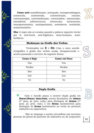 Como será autoafirmação, autoajuda, autoaprendizagem,
autoescola, autoestrada, autoinstrução, coautor,
contraexemplo, contraindicação, contraordem, extraescolar,
extraoficial, infraestrutura, intraocular, intrauterino,
neoexpressionista, neoimperialista, semiaberto, semiárido,
semiautomático.
Obs: A regra não se encaixa quando a palavra seguinte iniciar
por h: anti-herói, anti-higiênico, extra-humano, semi-
herbáceo.
Mudanças na Grafia dos Verbos
Terminados em Ê e ÔO: Com o novo acordo
ortográfico a grafia dos verbos muda, desaparecendo o
acento passando a escrever da seguinte forma:
Como é Hoje Como vai Ficar
Vôo Voo
Perdôo Perdoo
Zôo Zoo
Crê Cre
Vê Ve
Dupla Grafia
 Com o Acordo passa a ocorrer dupla grafia em
fêmur/fémur; ônix/ónix; acento facultativo em dêmos
(1ª pess. pl. pres. subj.) para distinguir de demos (1ª
pess. pl. pres. ind.); e em fôrma (substantivo) para
distinguir de forma (substantivo ou verbo no presente
indicativo ou imperativo).
Não se emprega o acento circunflexo nas terceiras
pessoas do plural do presente do indicativo ou do subjuntivo
 