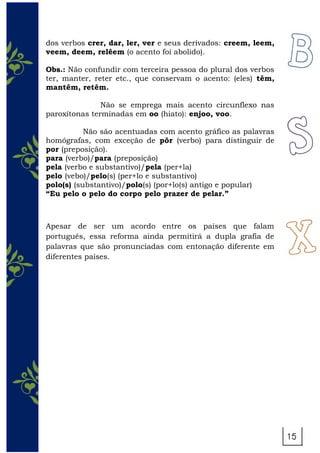 dos verbos crer, dar, ler, ver e seus derivados: creem, leem,
veem, deem, relêem (o acento foi abolido).
Obs.: Não confundir com terceira pessoa do plural dos verbos
ter, manter, reter etc., que conservam o acento: (eles) têm,
mantêm, retêm.
Não se emprega mais acento circunflexo nas
paroxítonas terminadas em oo (hiato): enjoo, voo.
Não são acentuadas com acento gráfico as palavras
homógrafas, com exceção de pôr (verbo) para distinguir de
por (preposição).
para (verbo)/para (preposição)
pela (verbo e substantivo)/pela (per+la)
pelo (vebo)/pelo(s) (per+lo e substantivo)
polo(s) (substantivo)/polo(s) (por+lo(s) antigo e popular)
“Eu pelo o pelo do corpo pelo prazer de pelar.”
Apesar de ser um acordo entre os países que falam
português, essa reforma ainda permitirá a dupla grafia de
palavras que são pronunciadas com entonação diferente em
diferentes países.
 