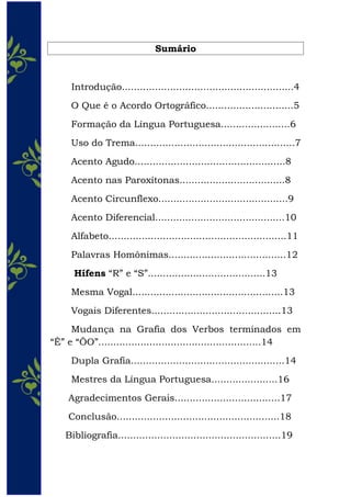 Sumário
Introdução.........................................................4
O Que é o Acordo Ortográfico.............................5
Formação da Língua Portuguesa.......................6
Uso do Trema.....................................................7
Acento Agudo..................................................8
Acento nas Paroxítonas...................................8
Acento Circunflexo...........................................9
Acento Diferencial...........................................10
Alfabeto...........................................................11
Palavras Homônimas.......................................12
Hífens “R” e “S”.......................................13
Mesma Vogal..................................................13
Vogais Diferentes...........................................13
Mudança na Grafia dos Verbos terminados em
“Ê” e “ÔO”......................................................14
Dupla Grafia...................................................14
Mestres da Língua Portuguesa......................16
Agradecimentos Gerais...................................17
Conclusão......................................................18
Bibliografia......................................................19
 