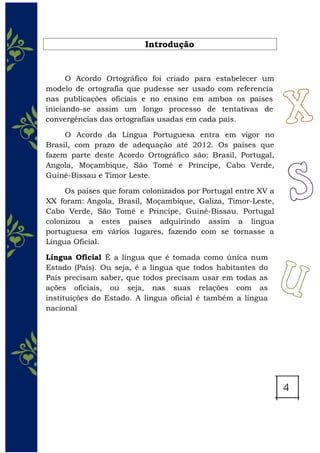 Introdução
O Acordo Ortográfico foi criado para estabelecer um
modelo de ortografia que pudesse ser usado com referencia
nas publicações oficiais e no ensino em ambos os países
iniciando-se assim um longo processo de tentativas de
convergências das ortografias usadas em cada país.
O Acordo da Língua Portuguesa entra em vigor no
Brasil, com prazo de adequação até 2012. Os países que
fazem parte deste Acordo Ortográfico são: Brasil, Portugal,
Angola, Moçambique, São Tomé e Príncipe, Cabo Verde,
Guiné-Bissau e Timor Leste.
Os países que foram colonizados por Portugal entre XV a
XX foram: Angola, Brasil, Moçambique, Galiza, Timor-Leste,
Cabo Verde, São Tomé e Princípe, Guiné-Bissau. Portugal
colonizou a estes países adquirindo assim a língua
portuguesa em vários lugares, fazendo com se tornasse a
Língua Oficial.
Língua Oficial É a língua que é tomada como única num
Estado (País). Ou seja, é a língua que todos habitantes do
País precisam saber, que todos precisam usar em todas as
ações oficiais, ou seja, nas suas relações com as
instituições do Estado. A língua oficial é também a língua
nacional
 