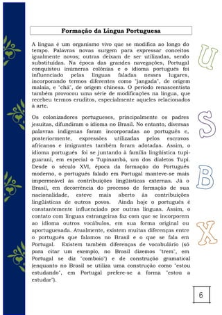 Formação da Língua Portuguesa
A língua é um organismo vivo que se modifica ao longo do
tempo. Palavras novas surgem para expressar conceitos
igualmente novos; outras deixam de ser utilizadas, sendo
substituídas. Na época das grandes navegações, Portugal
conquistou inúmeras colônias e o idioma português foi
influenciado pelas línguas faladas nesses lugares,
incorporando termos diferentes como "jangada", de origem
malaia, e "chá", de origem chinesa. O período renascentista
também provocou uma série de modificações na língua, que
recebeu termos eruditos, especialmente aqueles relacionados
à arte.
Os colonizadores portugueses, principalmente os padres
jesuítas, difundiram o idioma no Brasil. No entanto, diversas
palavras indígenas foram incorporadas ao português e,
posteriormente, expressões utilizadas pelos escravos
africanos e imigrantes também foram adotadas. Assim, o
idioma português foi se juntando à família lingüística tupi-
guarani, em especial o Tupinambá, um dos dialetos Tupi.
Desde o século XVI, época da formação do Português
moderno, o português falado em Portugal manteve-se mais
impermeável às contribuições lingüísticas externas. Já o
Brasil, em decorrência do processo de formação de sua
nacionalidade, esteve mais aberto às contribuições
lingüísticas de outros povos. Ainda hoje o português é
constantemente influenciado por outras línguas. Assim, o
contato com línguas estrangeiras faz com que se incorporem
ao idioma outros vocábulos, em sua forma original ou
aportuguesada. Atualmente, existem muitas diferenças entre
o português que falamos no Brasil e o que se fala em
Portugal. Existem também diferenças de vocabulário (só
para citar um exemplo, no Brasil dizemos "trem", em
Portugal se diz "comboio") e de construção gramatical
(enquanto no Brasil se utiliza uma construção como "estou
estudando", em Portugal prefere-se a forma "estou a
estudar").
 