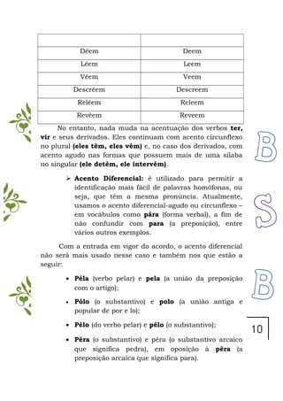 Dêem Deem
Lêem Leem
Vêem Veem
Descrêem Descreem
Relêem Releem
Revêem Reveem
No entanto, nada muda na acentuação dos verbos ter,
vir e seus derivados. Eles continuam com acento circunflexo
no plural (eles têm, eles vêm) e, no caso dos derivados, com
acento agudo nas formas que possuem mais de uma sílaba
no singular (ele detém, ele intervém).
 Acento Diferencial: é utilizado para permitir a
identificação mais fácil de palavras homófonas, ou
seja, que têm a mesma pronúncia. Atualmente,
usamos o acento diferencial-agudo ou circunflexo –
em vocábulos como pára (forma verbal), a fim de
não confundir com para (a preposição), entre
vários outros exemplos.
Com a entrada em vigor do acordo, o acento diferencial
não será mais usado nesse caso e também nos que estão a
seguir:
• Péla (verbo pelar) e pela (a união da preposição
com o artigo);
• Pólo (o substantivo) e polo (a união antiga e
popular de por e lo);
• Pélo (do verbo pelar) e pêlo (o substantivo);
• Pêra (o substantivo) e pêra (o substantivo arcaico
que significa pedra), em oposição à pêra (a
preposição arcaica que significa para).
 
