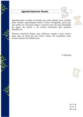 Agradecimentos Gerais
Agradecemos a todos os alunos que irão utilizar esta cartilha
para melhor aprendizado sobre a Nova Ortografia, para que
ela venha ser útil para todos, é preciso que ela seja protegida
da água, da poeira e de outras situações que possam
danifica-lá.
Procure mantê-la limpa, sem rabiscos, rasgos e sem cortes,
para que ao final do ano letivo esteja em condições para
outros alunos do CEON usar.
À Direção
 