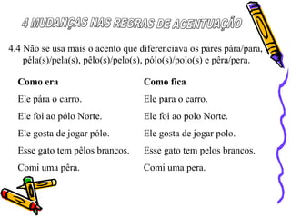 4.4 Não se usa mais o acento que diferenciava os pares pára/para,
péla(s)/pela(s), pêlo(s)/pelo(s), pólo(s)/polo(s) e pêra/pera.
Como era Como fica
Ele pára o carro. Ele para o carro.
Ele foi ao pólo Norte. Ele foi ao polo Norte.
Ele gosta de jogar pólo. Ele gosta de jogar polo.
Esse gato tem pêlos brancos. Esse gato tem pelos brancos.
Comi uma pêra. Comi uma pera.
 