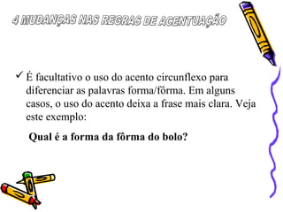  É facultativo o uso do acento circunflexo para
diferenciar as palavras forma/fôrma. Em alguns
casos, o uso do acento deixa a frase mais clara. Veja
este exemplo:
Qual é a forma da fôrma do bolo?
 