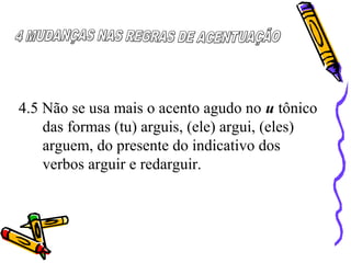 4.5 Não se usa mais o acento agudo no u tônico
das formas (tu) arguis, (ele) argui, (eles)
arguem, do presente do indicativo dos
verbos arguir e redarguir.
 