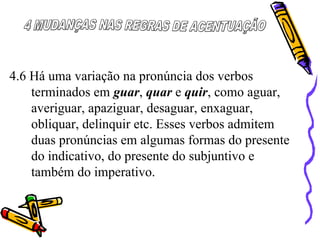 4.6 Há uma variação na pronúncia dos verbos
terminados em guar, quar e quir, como aguar,
averiguar, apaziguar, desaguar, enxaguar,
obliquar, delinquir etc. Esses verbos admitem
duas pronúncias em algumas formas do presente
do indicativo, do presente do subjuntivo e
também do imperativo.
 